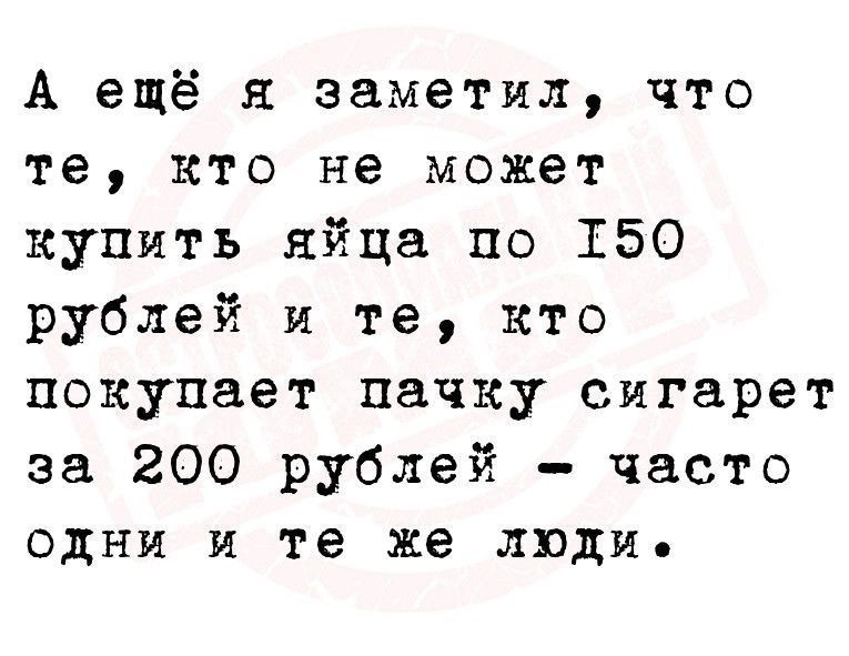 А ещё я заметил что те кто не может купить яйца по 150 рублей и те кто покупает пачку сигарет за 200 рублей часто одни и те же люди