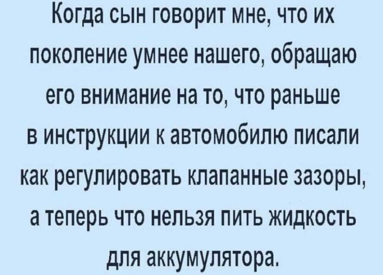 Когда сын говорит мне что их поколение умнее нашего обращаю его внимание на то что раньше в инструкции к автомобилю писали как регулировать тапанные зазоры а теперь что нельзя пить жидкость для аккумулятора