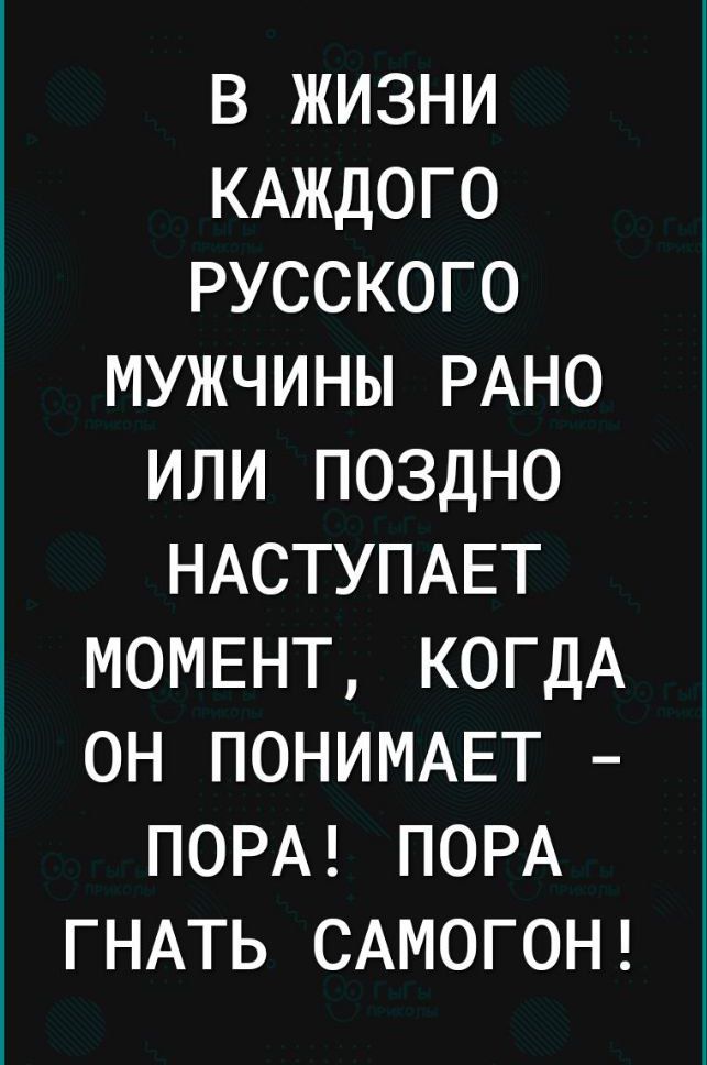 В ЖИЗНИ КАЖДОГО РУССКОГО МУЖЧИНЫ РАНО ИЛИ ПОЗДНО НАСТУПАЕТ МОМЕНТ КОГДА ОН ПОНИМАЕТ ПОРА ПОРА ГНАТЬ САМОГОН