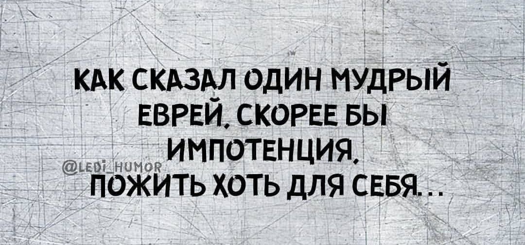 КАК СКАЗАЛ ОДИН МУДРЫЙ ЕВРЕЙ СКОРЕЕ БЫ оа ИМПОТЕНЦИЯ ПОЖИТЬ ХОТЬ ДЛЯ СЕБЯ