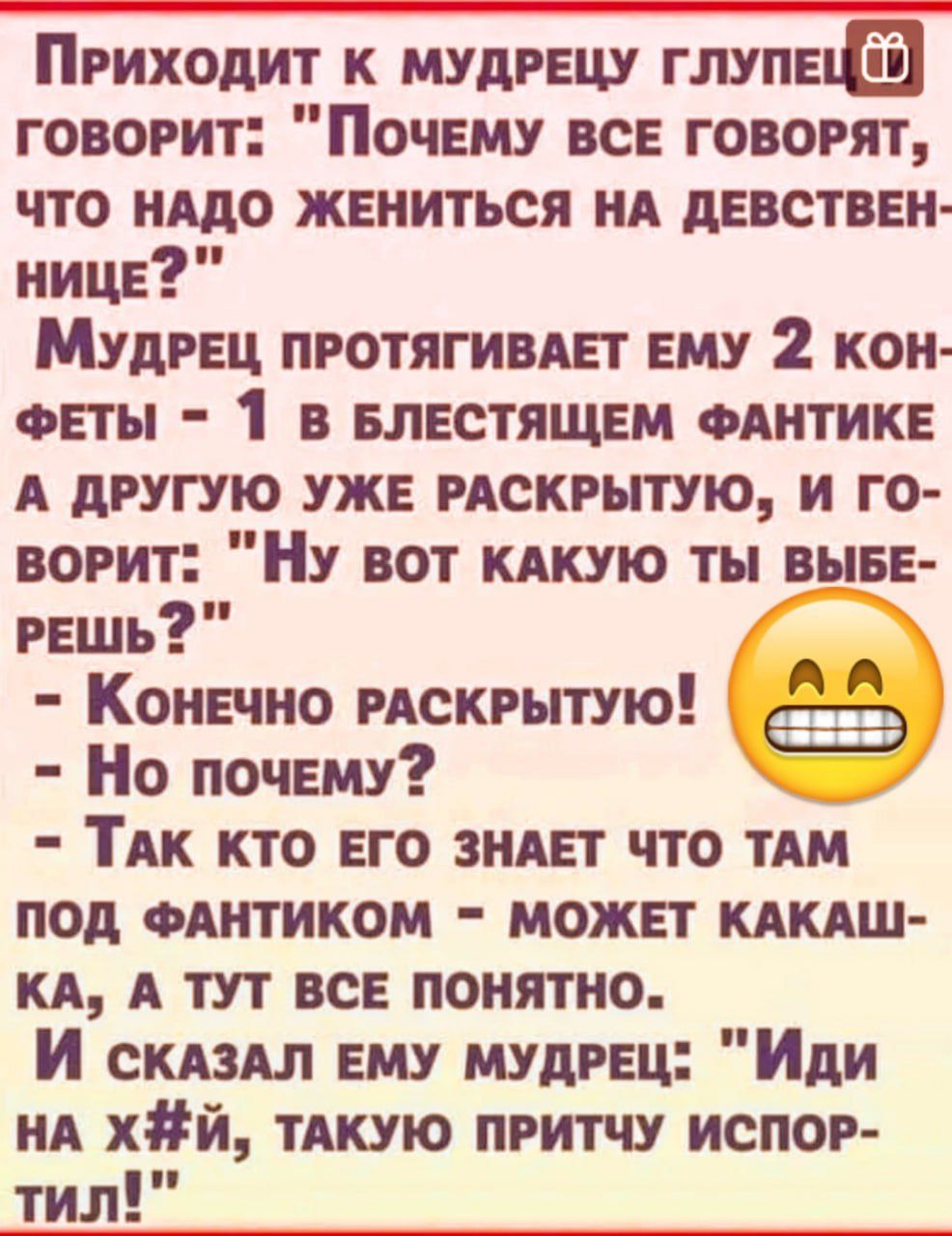 ПРИХОДИТ К МУДРЕЦУ ГЛУПЕЦ ГОВОРИТ ПочЕМУ ВСЕ ГОВОРЯТ ЧТО НАДО ЖЕНИТЬСЯ НА ДЕВСТВЕН НИЦЕ МудрЕЦ ПРОТЯГИВАЕТ ЕМУ 2 КОН ФЕТЫ 1 В БЛЕСТЯЩЕМ ФАНТИКЕ А ДРУГУЮ УЖЕ РАСКРЫТУЮ И ГО ВОРИТ НУ ВОТ КАКУЮ ТЫ ВЫБЕ РЕШЬ КонЕЧно РАСКРЫТУЮ ёЕАЭ Но почЕму й ТАК КТО ЕГО ЗНАЕТ ЧТО ТАМ ПОД ФАНТИКОМ МОЖЕТ КАКАШ КА А ТУТ ВСЕ ПОНЯТНО И скаЗАЛ ЕМУ МУДРЕЦ Иди НА ХйЙ ТАКУЮ ПР