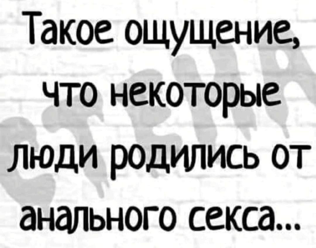 Такое ощущение что некоторые Люди родились от анального секса