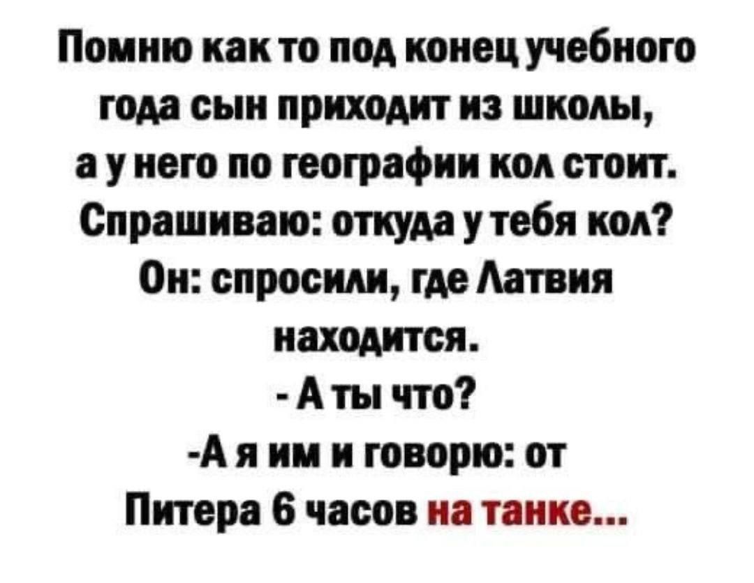 Помню как то под конец учебного года сын приходит из школы аунего по географии кол стоит Спрашиваю откуда у тебя кол Он спросили где Латвия находится Аты что Аяим и говорю от Питера 6 часов на танке