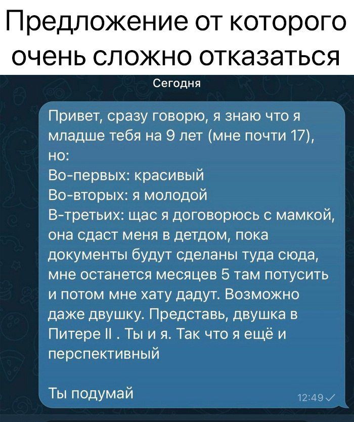 Привет сразу говорю я знаю что я младше тебя на 9 лет мне почти 17 но Во первых красивый Во вторых я молодой ВТМГЬИХ щас я договорюсь с ММОЙ она сдаст меня в детдом пока документы будут сделаны туда сюда мне останется месяцев 5 там потусить и потом мне хату дадут Возможно даже двушку Представь двушка в Питере Ты и я Так что я ещёи перспективный Ты 