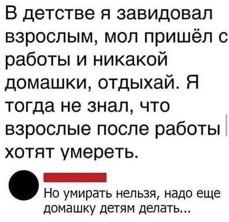 В детстве я завидовал взрослым мол пришёл с работы и никакой домашки отдыхай Я тогда не знал что взрослые после работы хотят умереть ъесслвенао оее Но умирать нельзя надо еще домашку детям делать