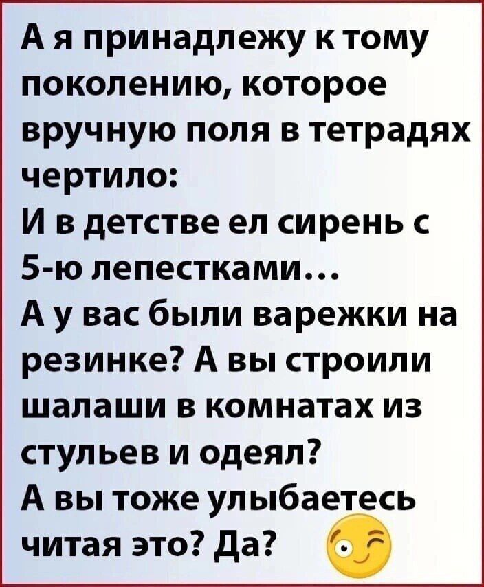 А я принадлежу к тому поколению которое вручную поля в тетрадях чертило И вдетстве ел сирень с 5 ю лепестками А у вас были варежки на резинке А вы строили шалаши в комнатах из стульев и одеял А вы тоже улыбаетесь читая это Да