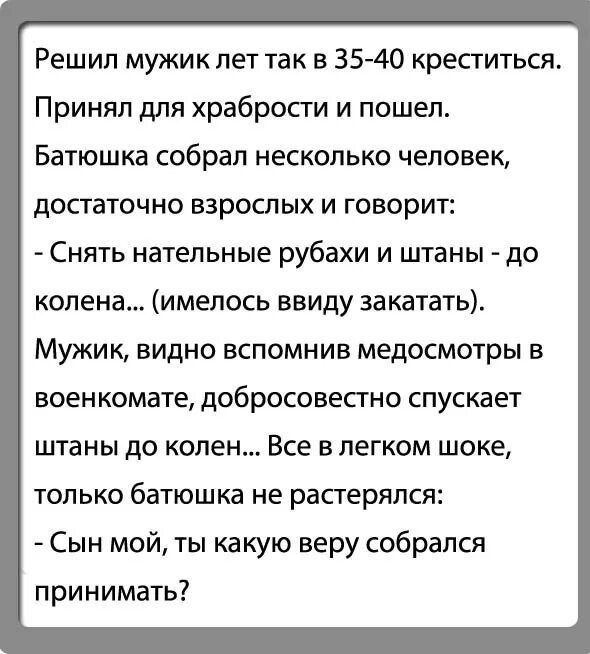 Решил мужик лет так в 35 40 креститься Принял для храбрости и пошел Батюшка собрап несколько человек достаточно взрослых и говорит Снять нательные рубахи и штаны до колена имелось ввиду закатать Мужик видно вспомнив медосмотры в военкомате дОбрОСОВеСТНО спускает штаны до колен Все в легком шоке только батюшка не растерялся Сын мой ты какую веру соб