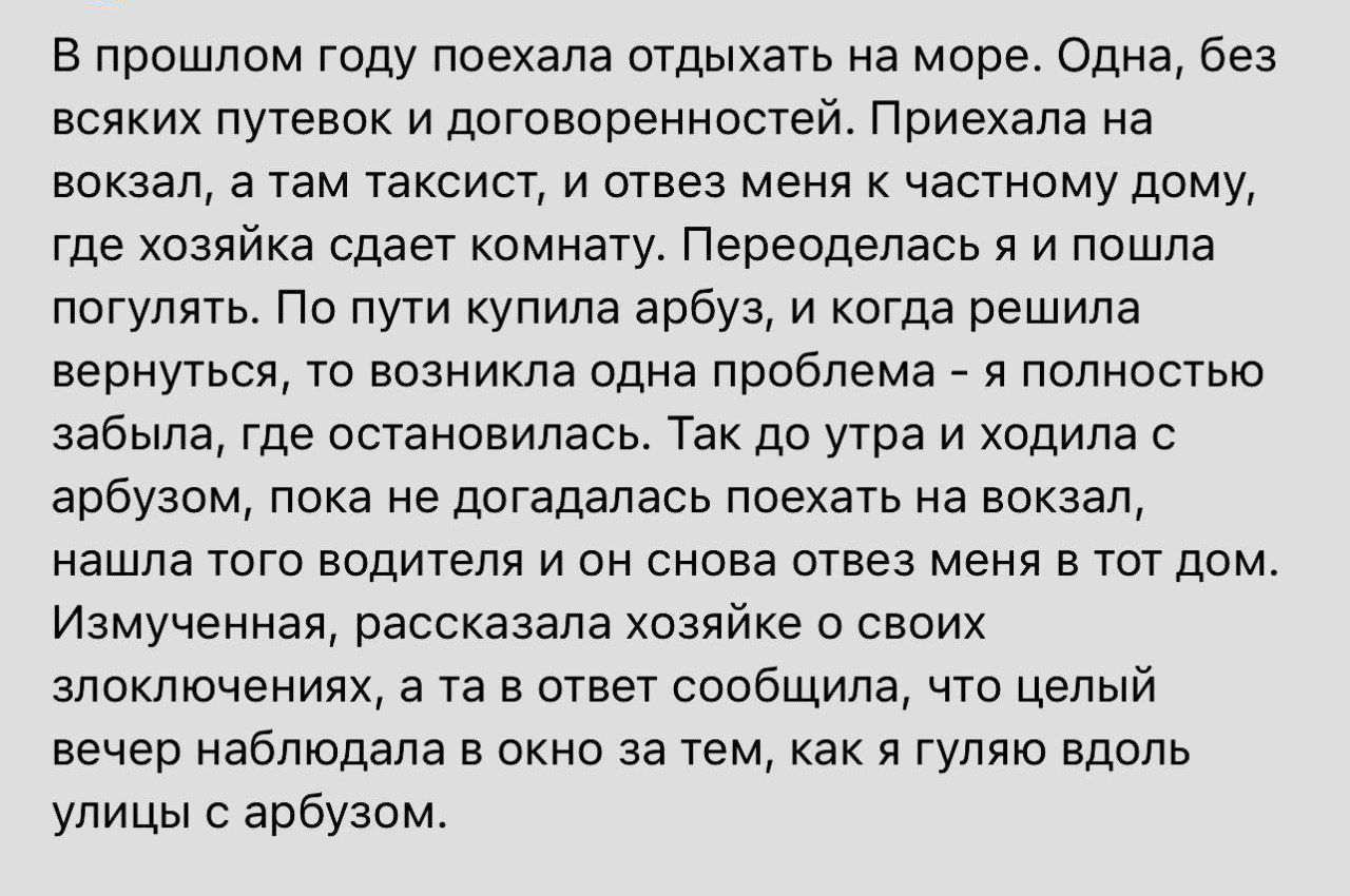 В прошлом году поехала отдыхать на море Одна без всяких путевок и договоренностей Приехала на вокзал а там таксист и отвез меня к частному дому где хозяйка сдает комнату Переоделась я и пошла погулять По пути купила арбуз и когда решила вернуться то возникла одна проблема я полностью забыла где остановилась Так до утра и ходила с арбузом пока не до