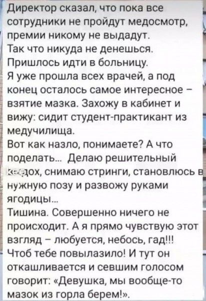 директор сказал что пока все сотрудники не пройдут медосмотр премии никому не выдадут Так что никуда не денешься Пришлось идти в больницу Я уже прошла всех врачей а под конец осталось самое интересное взятие мазка Захожу в кабинет и вижу сидит студент практикант из медучилища Вот как назло понимаете А что поделать Делаю решительный дох снимаю стрин