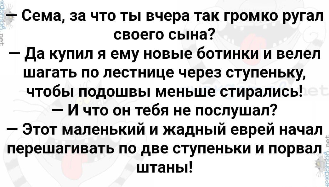 Сема за что ты вчера так громко ругал своего сына Да купил я ему новые 6ОТИНКИ и велел шагать по лестнице через ступеньку ЧТОбЫ подошвы меньше СТИРЗПИСЬ Ичто он тебя не послушал Этот маленький и жадный еврей начал перешагивать по две ступеньки и порвал штаны