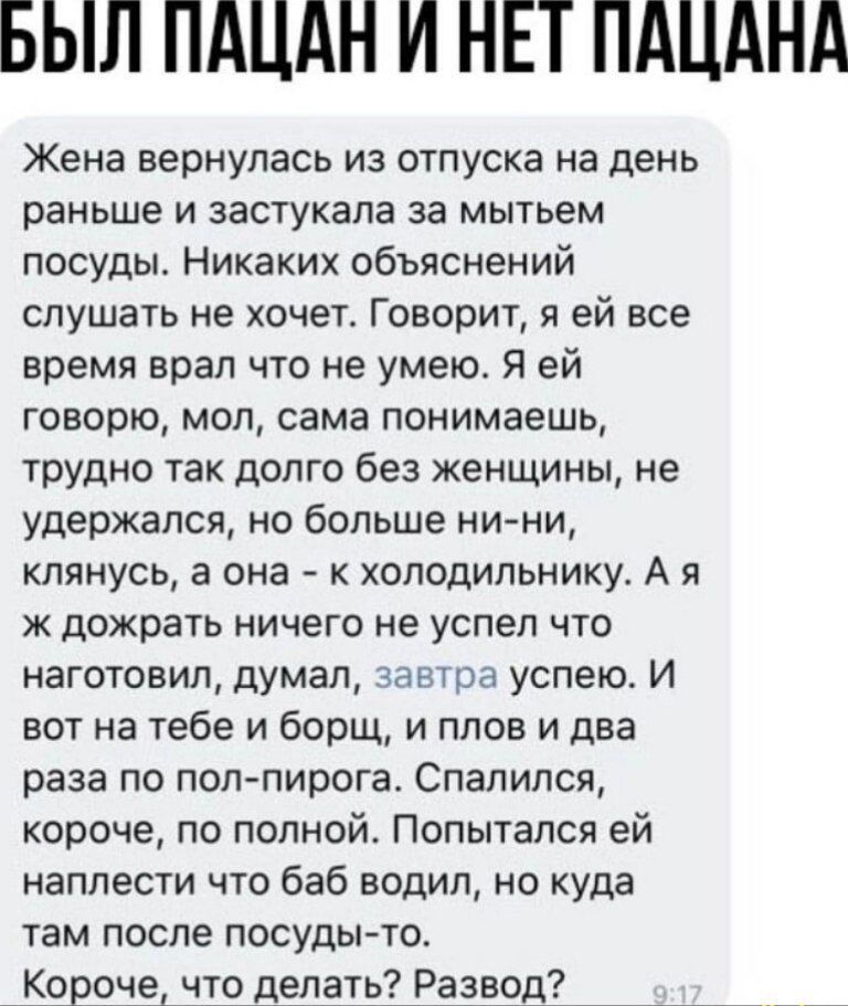 БЫЛ ПАЦАН И НЕТ ПАЦАНА Жена вернулась из отпуска на день раньше и застукала за мытьем посуды Никаких объяснений слушать не хочет Говорит я ей все время врал что не умею Я ей говорю мол сама понимаешь трудно так долго без женщины не удержался но больше ни ни клянусь а она к холодильнику А я ж дожрать ничего не успел что наготовил думал завтра успею 