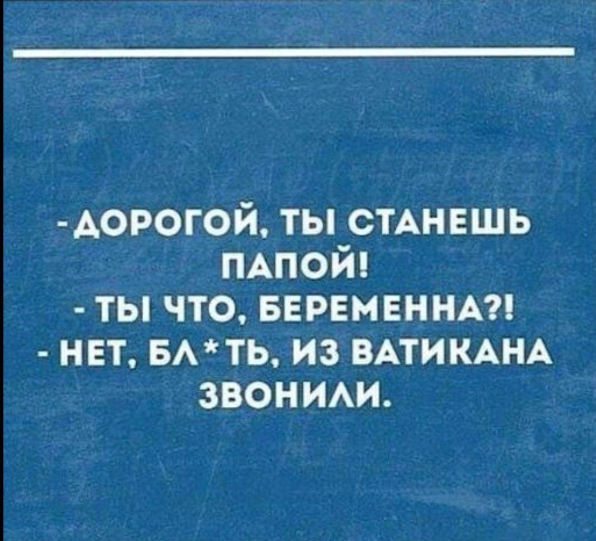 ДОРОГОЙ ТЫ СТАНЕШЬ ПАПОЙ ТЫ ЧТО БЕРЕМЕННА НЕТ БЛТЬ ИЗ ВАТИКАНА ЗВОНИЛи