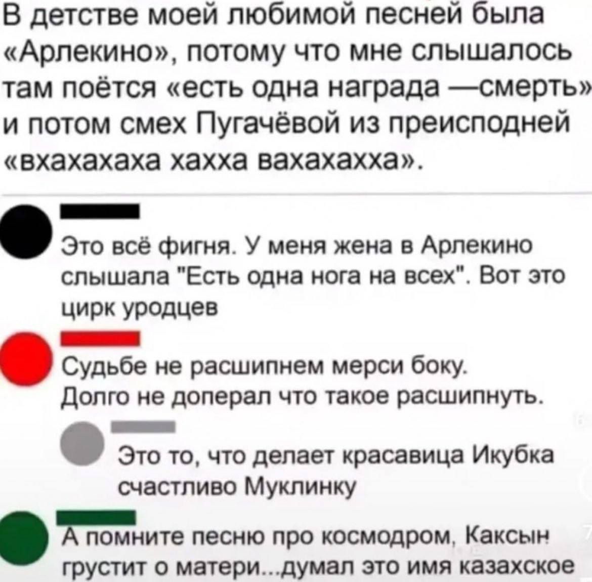 В детстве моей любимой песней была Арлекино потому что мне слышалось там поётся есть одна награда смерть и потом смех Пугачёвой из преисподней вхахахаха хахха вахахахха Б Это всё фигня У меня жена в Арлекино слышала Есть одна нога на всех Вот это цирк уродцев ЕЕЕЕта Судьбе не расшипнем мерси боку Долго не доперал что такое расшипнуть Н Это то что д