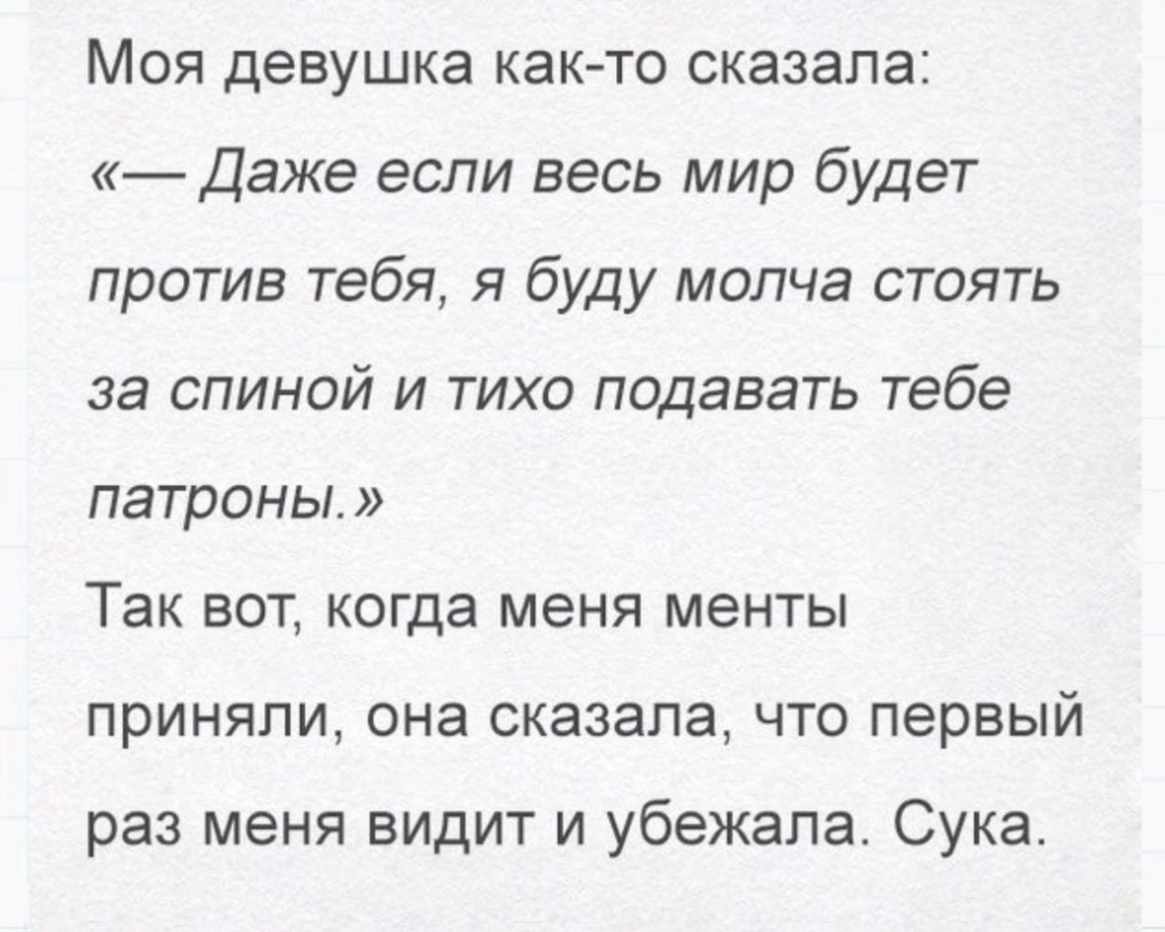 Моя девушка как то сказала Даже если весь мир будет против тебя я буду молча стоять за спиной и тихо подавать тебе патроны Так вот когда меня менты приняли она сказала что первый раз меня видит и убежала Сука