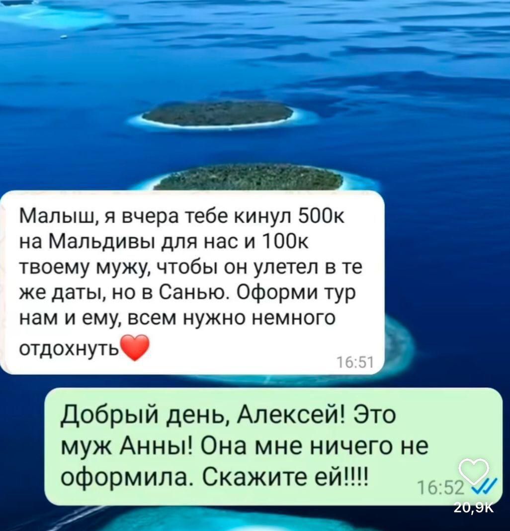 Малыш я вчера тебе кинул 500к на Мальдивы для нас и 100к твоему мужу чтобы он улетел в те же даты но в Санью Оформи тур нам и ему всем нужно немного отдохнуть Добрый день Алексей Это муж Анны Она мне ничего не оформила Скажите ей 1552