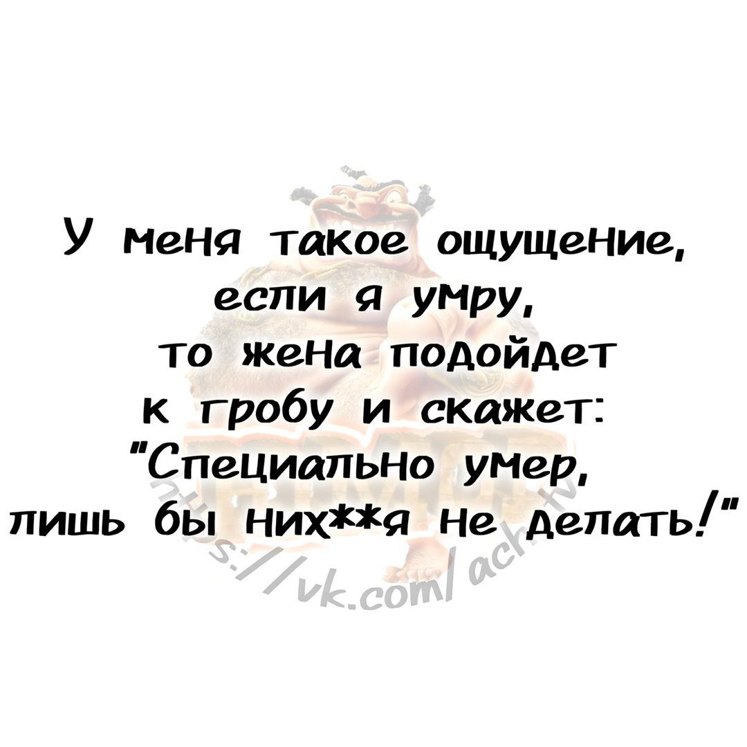 У меня такое ощущение еспи я умру то жена подойдет к гробу и скажет СпециальнНо умер лишь бы нихя не делать