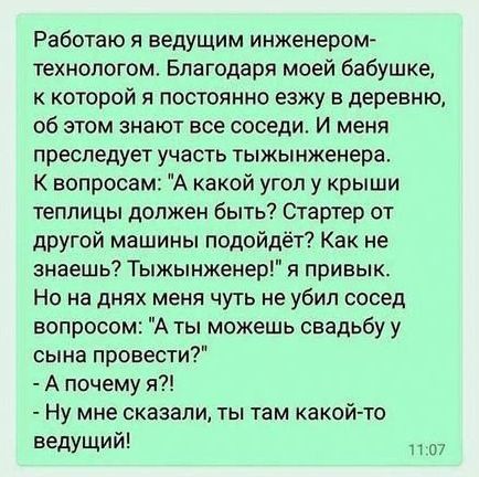 Работаю я ведущим инженером технологом Благодаря моей бабушке к которой я постоянно езжу в деревню об этом знают все соседи И меня преследует участь тыжынженера К вопросам А какой угол у крыши теплицы должен быть Стартер от другой машины подойдёт Как не знаешь Тыжынженер я привык Но на днях меня чуть не убил сосед вопросом А ты можешь свадьбу у сын