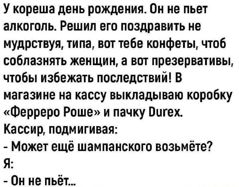 У кореша день рождения Он не пьет алкоголь Решил его поздравить не мудрствуя типа вот тебе конфеты чтоб соблазнять женщин а вот презервативы чтобы избежать последствий В магазине на кассу выкладываю коробку Ферреро Роше и пачку Оигех Кассир подмигивая Может ещё шампанского возьмёте Я Он не пьёт