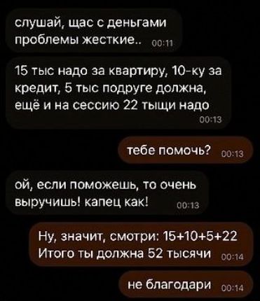 слушай щас с деньгами проблемы жесткие о 15 тыс надо за квартиру 10 ку за кредит 5 тыс подруге должна ещё и на сессию 22 тыщи надо 0013 тебе помочь о ой если поможешь то очень выручишь капец как 0013 Ну значит смотри 1510522 Итого ты должна 52 ТЫСЯЧИ сола не благодари ооа