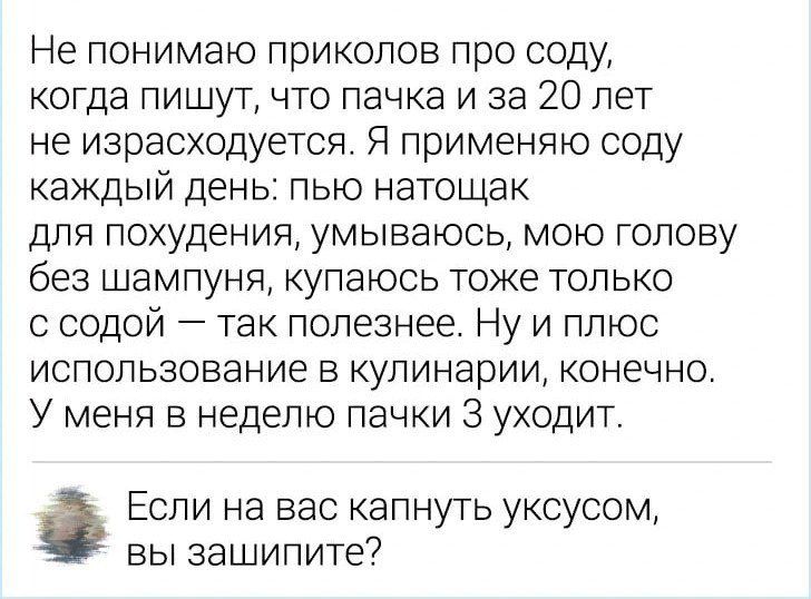 Не понимаю приколов про соду когда пишут что пачка и за 20 лет не израсходуется Я применяю соду каждый день пью натощак для похудения умываюсь мою голову без шампуня купаюсь тоже только с содой так полезнее Ну и плюс использование в кулинарии конечно У меня в неделю пачки 3 уходит Если на вас капнуть уксусом вы зашипите