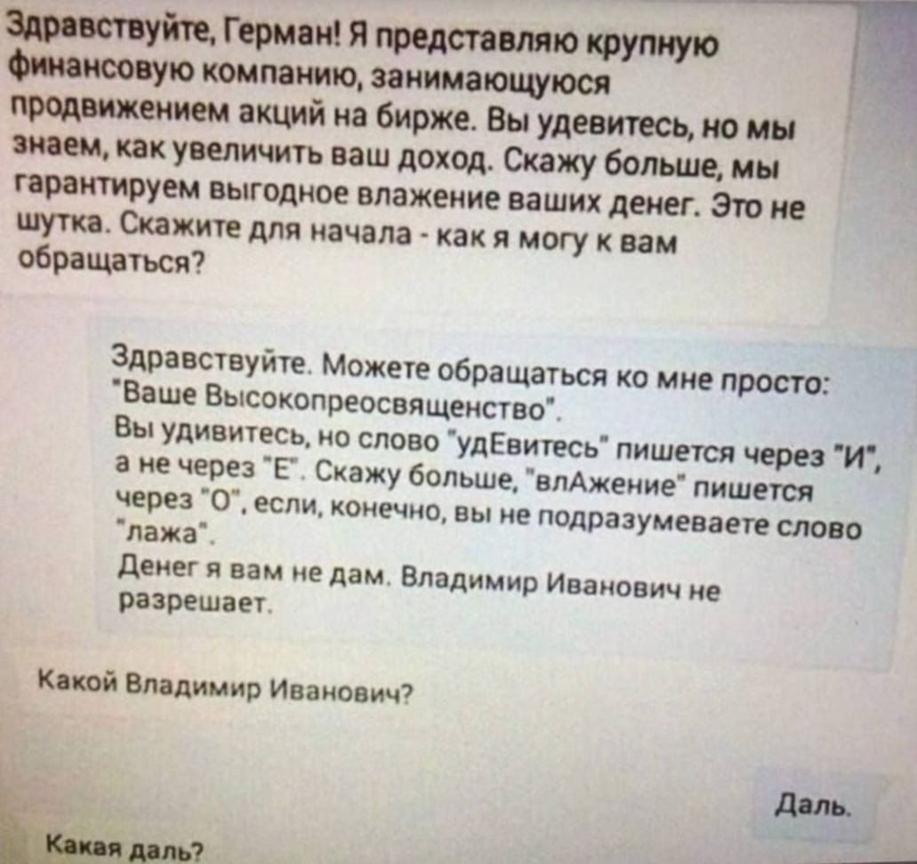 крупную Финансовую компанию занимающуюся продвижением акций на бирже Вы удевитесь но мы знаем как увеличить ваш доход Скажу больше мы тарантируем выгодное влажение ваших денег Это не шутка Скажите для начала как я могу к вам обращаться Здравствуйте Можете обращаться ко мне просто Ваше Высокопреосвященство Вы удивитесь но слово удЕвитесь пишется чер