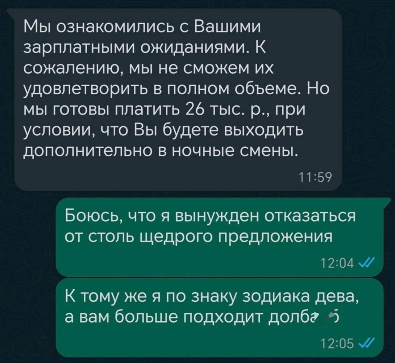 Мы ознакомились с Вашими зарплатными ожиданиями К сожалению мы не сможем их удовлетворить в полном объеме Но мы готовы платить 26 тыс р при условии что Вы будете выходить дополнительно в ночные смены 1159 Боюсь что я вынужден отказаться от столь щедрого предложения 1204 К тому же я по знаку зодиака дева а вам больше подходит долбг 5 1205 М