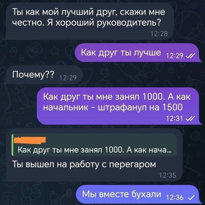 Ты как мой лучший друг скажи мне честно Я хороший руководитель 1228 Как друг ты лучше 1229 Почему 229 Как друг ты мне занял 1000 А как начальник штрафанул на 1500 1231 М оее Как друг ты мне занял 1000 А как нача Ты вышел на работу с перегаром 1235