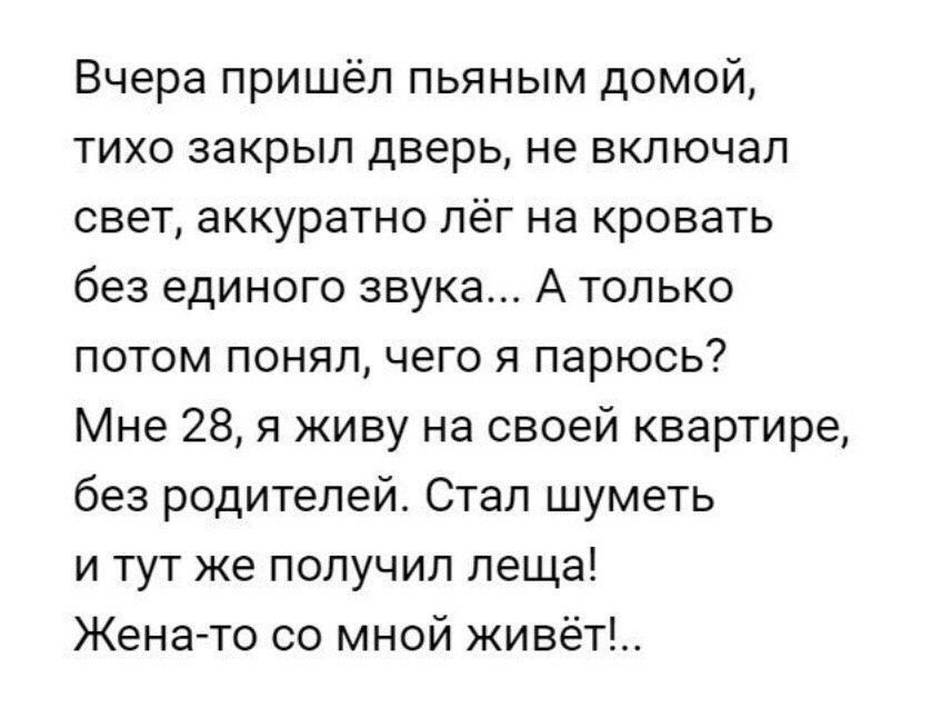 Вчера пришёл пьяным домой тихо закрыл дверь не включал свет аккуратно лёг на кровать без единого звука А только потом понял чего я парюсь Мне 28 я живу на своей квартире без родителей Стал шуметь и тут же получил леща Жена то со мной живёт