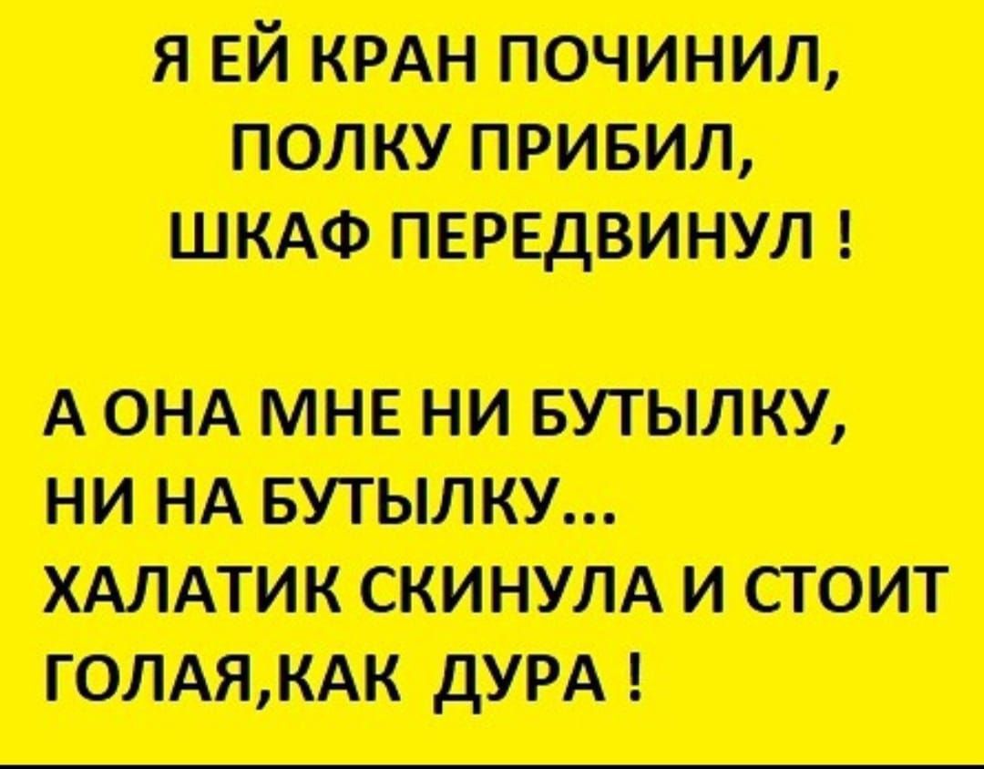 Я ЕЙ КРАН ПОЧИНИЛ ПОЛКУ ПРИБИЛ ШКАФ ПЕРЕДВИНУЛ А ОНА МНЕ НИ БУТЫЛКУ НИ НА БУТЫЛКУ ХАЛАТИК СКИНУЛА И СТОИТ ГОЛАЯКАК ДУРА