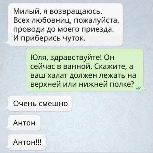 Милый, я возвращаюсь. Всех любовниц, пожалуйста, проводи до моего приезда. И приберись чуток. Юля, здравствуйте! Он сейчас в ванной. Скажите, а ваш халат должен лежать на верхней или нижней полке?  Очень смешно антон антон!!!