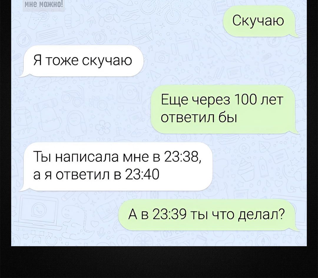 Скучаю
Я тоже скучаю
Ещё через 100 лет ответил бы
Ты написала мне в 23:38, а я ответил в 23:40
А в 23:39 ты что делаешь?