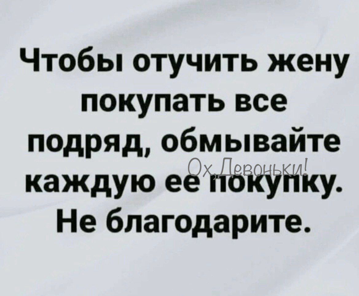 Чтобы отучить жену покупать все подряд, обмывайте каждую ее покупку. Не благодарите.