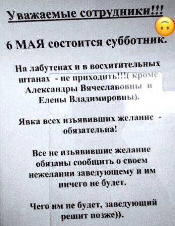 Уважаемые сотрудники!!! 6 МАЯ состоится субботник. На лабутенах и в восхитительных штанах - не приходить!!!! (кроме Александры Вячеславовны и Елены Владимировны). Явка всех изъявивших желание - обязательна! Все не изъявившие желание обязаны сообщить о своем нежелании заведующему и им ничего не будет. Чего им не будет, заведующий решит позже).