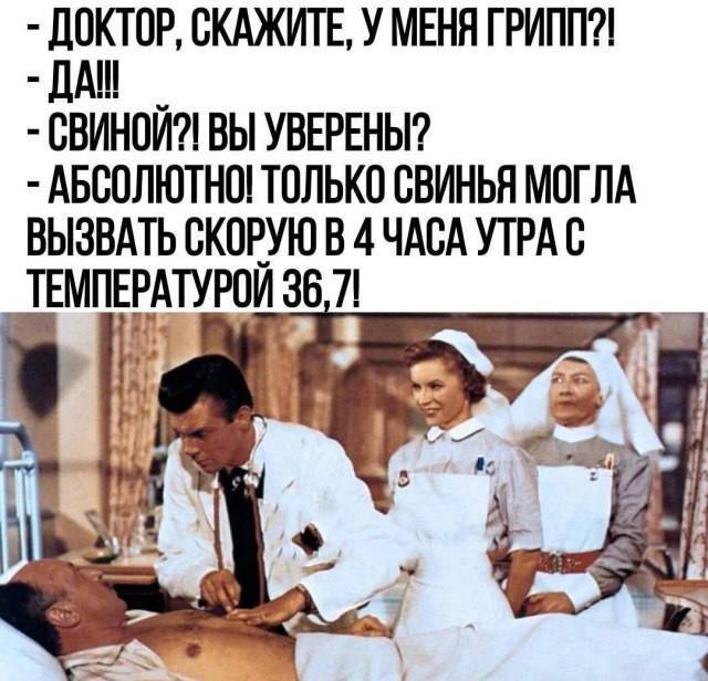ДОКТОР, СКАЖИТЕ, У МЕНЯ ГРИПП?!
- ДА!!!
- СВИНОЙ?! ВЫ УВЕРЕНЫ?
- АБСОЛЮТНО! ТОЛЬКО СВИНЬЯ МОГЛА ВЫЗВАТЬ СКОРОЮ В 4 ЧАСА УТРА С ТЕМПЕРАТУРОЙ 36,7!