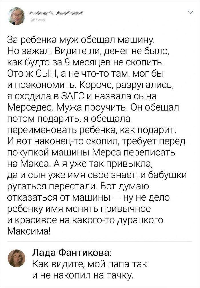 За ребенка муж обещал машину. Но зажал! Видите ли, денег не было, как будто за 9 месяцев не скопить. Это ж СЫН, а не что-то там, мог бы и позаэкономить. Короче, разругались, я сходила в ЗАГС и назвала сына Мерседес. Мужа пронять. Он обещал потом подарить, я обещала переименовать ребенка, как подарит. И вот наконец-то скопил, требует перед покупкой машины Мерса переписать на Макаса. А я уже так привыкла, да и сын уже имя свое знает, а бабушки ругаться перестают. Вот думаю отказаться от машины — не ж дело ребенку имя менять привычное и красивое на какого-то дурацкого Максима!

Лада Фантикова: Как видите, мой папа так и не накопил на тачку.