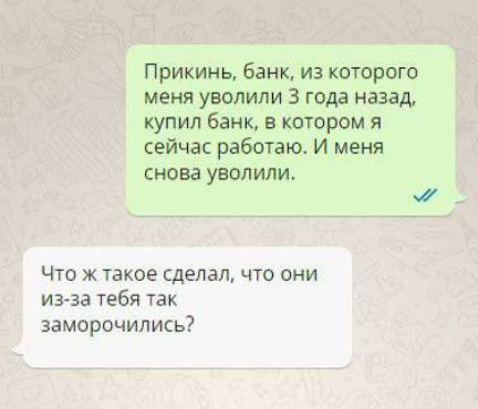 Прикинь, банк, из которого меня уволили 3 года назад, купил банк, в котором я сейчас работаю. И меня снова уволили.
Что ж такое сделал, что они из-за тебя так заморочились?