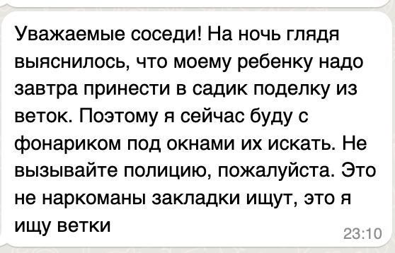 Уважаемые соседи! На ночь глядя выяснилось, что моему ребенку надо завтра принести в садик поделку из веток. Поэтому я сейчас буду с фонариком под окнами их искать. Не вызывайте полицию, пожалуйста. Это не наркоманы закладки ищут, это я ищу ветки