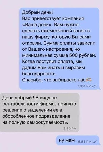Добрый день! Вас приветствует компания «Ваша дочь». Вам нужно сделать ежемесячный взнос в нашу фирму, которую Вы сами открыли. Сумма оплаты зависит от Вашего настроения, но минимальная сумма 500 рублей. Когда поступит оплата, мы дадим Вам знать и выразим благодарность. Спасибо, что выбираете нас.

День добрый ! В виду не рентабельности фирмы, принято решение о выделении ее в обособленное подразделение на полную самоокупаемость.

ну мам