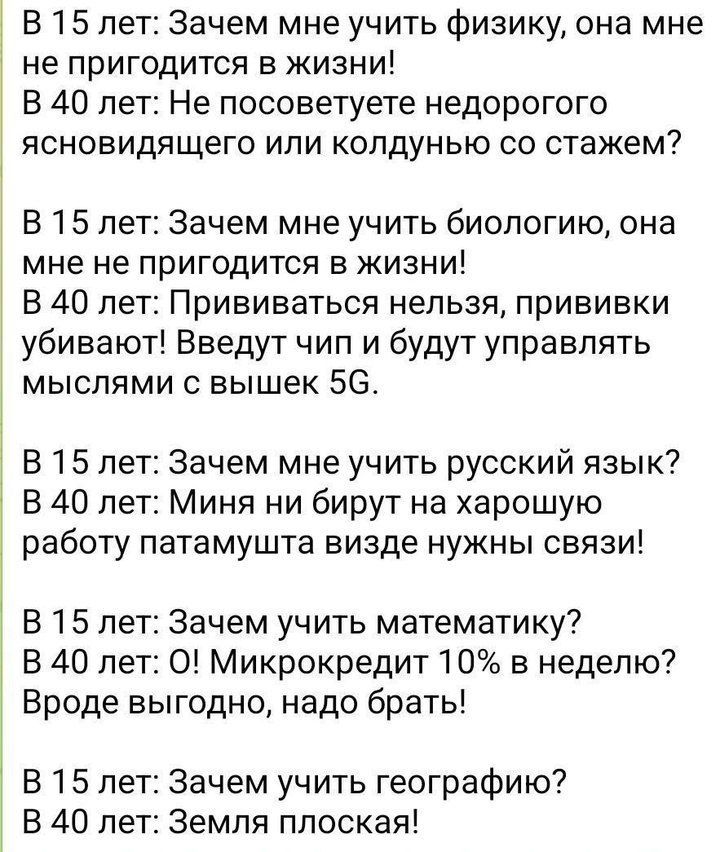 В 15 лет: Зачем мне учить физику, она мне не пригодится в жизни!
В 40 лет: Не посоветует недорогоя ясновидящая или колдунья со стажем?

В 15 лет: Зачем мне учить биологию, она мне не пригодится в жизни!
В 40 лет: Прививаться нельзя, прививки убивают! Ведут чип и будут управлять мыслями с вышек 5G.

В 15 лет: Зачем учить русский язык?
В 40 лет: Мина ни брит на хорошую работу, потому что нужны связи!

В 15 лет: Зачем учить математику?
В 40 лет: О! Микрокредит 10% в неделю? Вроде выгодно, надо брать!

В 15 лет: Зачем учить географию?
В 40 лет: Земля плоская!