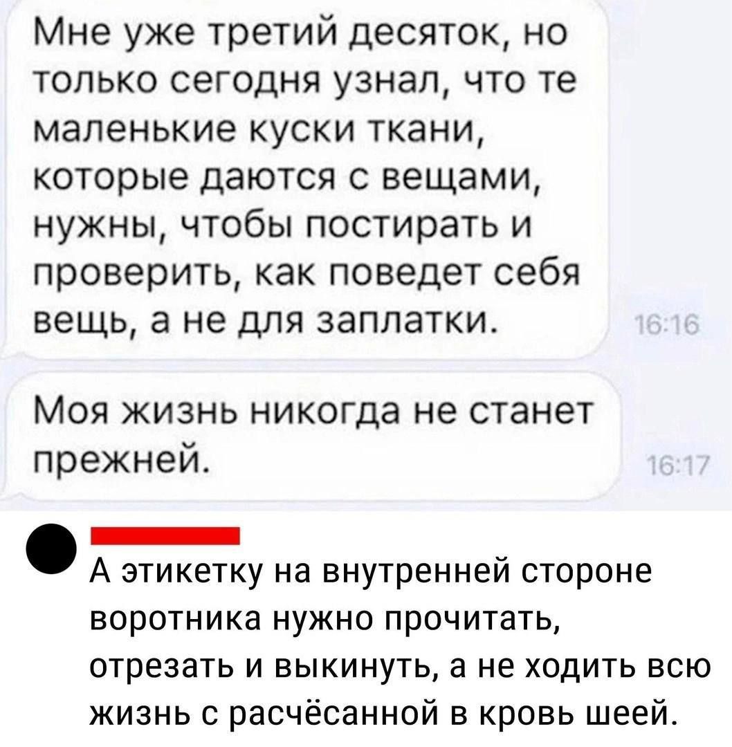 Мне уже третий десяток, но только сегодня узнал, что те маленькие куски ткани, которые даются с вещами, нужны, чтобы постирать и проверить, как поведет себя вещь, а не для заплатки.

Моя жизнь никогда не станет прежней.

А этикетку на внутренней стороне воротника нужно прочитать, отрезать и выкинуть, а не ходить всю жизнь с расчесанной в кровь шеей.