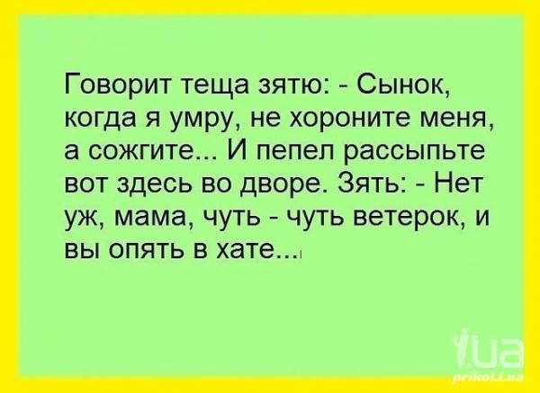 Говорит теща зятю: - Сынок, когда я умру, не хорните меня, а сожгите... И пепел рассыпьте вот здесь во дворе. Зять: - Нет уж, мама, чуть-чуть ветерок, и вы опять в хате....