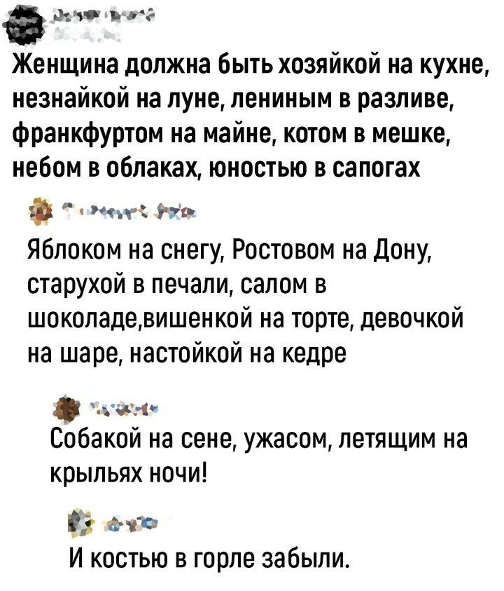 Женщина должна быть хозяйкой на кухне, незнайкой на луне, ленинным в разливе, франкфуртом на майне, котом в мешке, небом в облаках, юностью в сапогах

Яблоком на снегу, Ростовом на Дону, старухой в печали, салом в шоколаде, вишенкой на торте, девочкой на шаре, настойкой на кедре

Собакой на сцене, ужасом, летящим на крыльях ночи!

И костюм в горле забыли.
