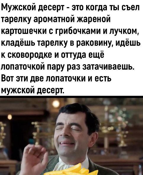 Мужской десерт - это когда ты съел тарелку ароматной жареной картошечки с грибочками и лучком, кладёшь тарелку в раковину, идёшь к сковородке и оттуда ещё лопаточкой пару раз затачиваешь. Вот эти две лопаточки и есть мужской десерт.