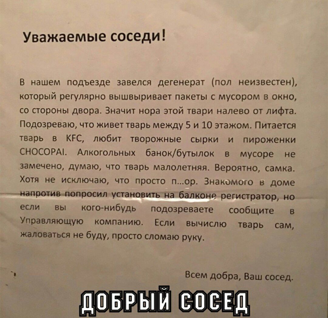 Уважаемые соседи!

В нашем подъезде завелся дегенерат (пол неизвестен), который регулярно выкидывает пакеты с мусором в окно, со стороны двора. Значит нора этой твари налево от лифта. Подозреваю, что живет тварь между 5 и 10 этажом. Питается тварь в KFC, любит творожные сырки и пирожки ЧОСОРАМ. Алкогольных банок/бутылок в мусоре не замечено, думаю, что тварь малолетняя. Вероятно, самка. Хочет их на улицу, но просто... портит. Знакомлю с дамой, напротив, попросила установить на балконе регистратор, но если вы кого-нибудь подозреваете сообщите в Управляющую компанию. Если вычислю тварь сам, жаловаться не буду, просто сломаю руку.

Всем добра, Ваш сосед.