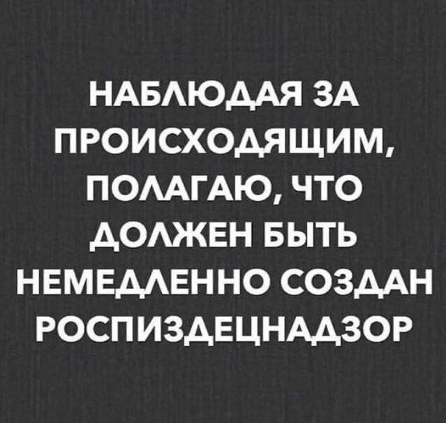 Наблюдая за происходящим, полагаю, что должен быть немедленно создан Роспиздецнадзор.