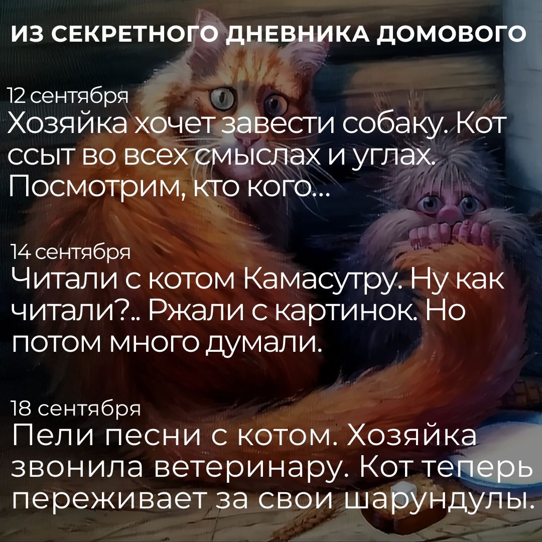 Из секретного дневника домового

12 сентября
Хозяйка хочет завести собаку. Кот ссыт во всех смыслах и углах. Посмотрим, кто кого...

14 сентября
Читали с котом Кама Сутру. Ну как читали? Ржали с картинок. Но потом много думали.

18 сентября
Пели песни с котом. Хозяйка звонила ветеринару. Кот теперь переживает за свои шарунды.