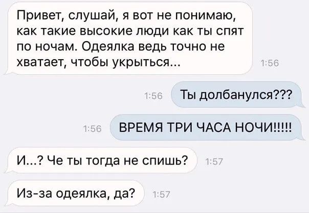 Привет, слушай, я вот не понимаю, как такие высокие люди как ты спят по ночам. Одеялка ведь точно не хватает, чтобы укрыться...
Ты долбанулся??? ВРЕМЯ ТРИ ЧАСА НОЧИ!!!!!
И...? Че ты тогда не спишь?
Из-за одеялка, да?