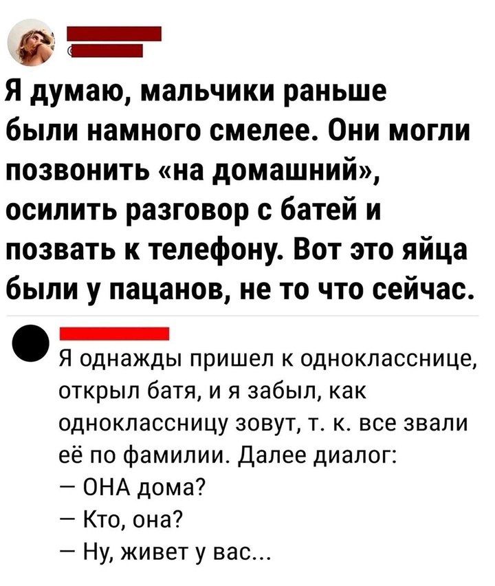 Я думаю, мальчики раньше были намного смелее. Они могли позвонить «на домашний», осилить разговор с батьей и позвать к телефону. Вот это яйца были у пацанов, не то что сейчас.

Я однажды пришел к однокласснице, открыл батя, и я забыл, как одноклассницу зовут, т. к. все звали её по фамилии. Далее диалог:
— ОНА дома?
— Кто, она?
— Ну, живет у вас...