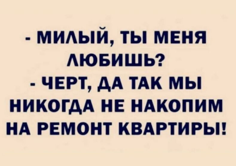 - МИЛЫЙ, ТЫ МЕНЯ ЛЮБИШЬ?
- ЧЕРТ, ДА ТАК МЫ НИКОГДА НЕ НАКОПИМ НА РЕМОНТ КВАРТИРЫ!