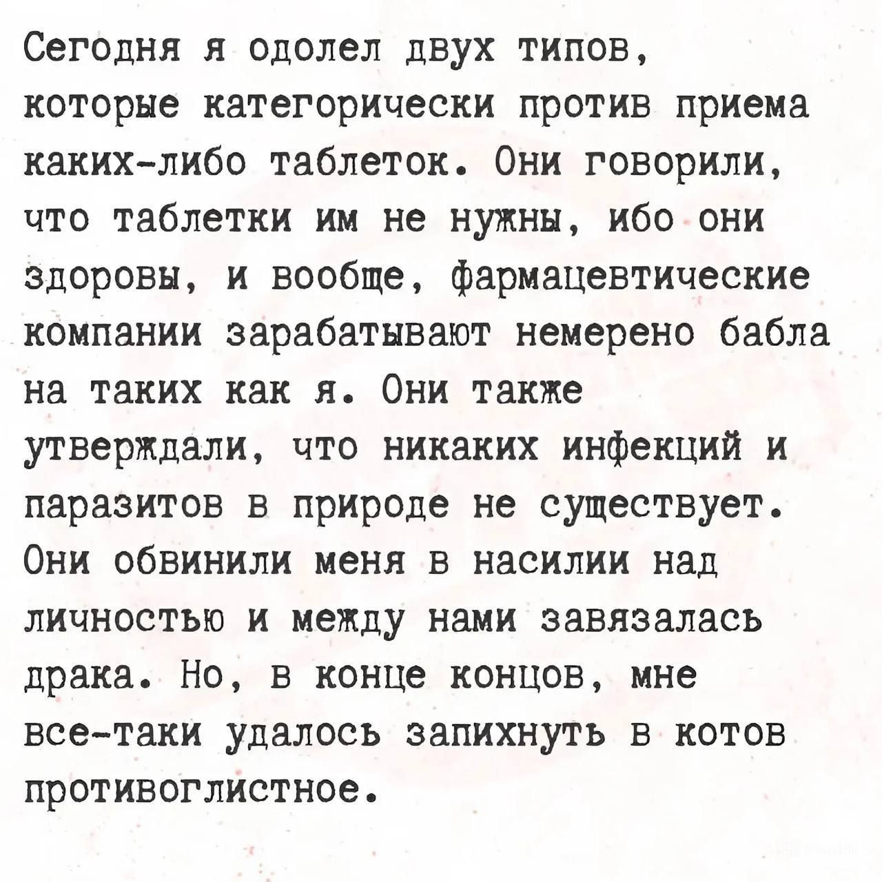 Сегодня я одолел двух типов, которые категорически против приема каких-либо таблеток. Они говорили, что таблетки им не нужны, ибо они здоровы, и вообще, фармацевтические компании зарабатывают немерено бабла на таких как я. Они также утверждали, что никаких инфекций и паразитов в природе не существует. Они обвинили меня в насилии над личностью и между нами завязалась драка. Но, в конце концов, мне все-таки удалось запихнуть в котов противостояние.